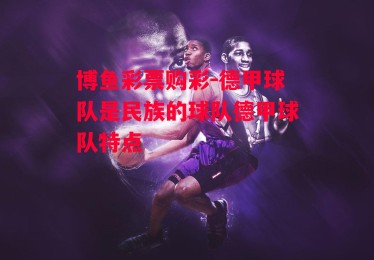 博鱼彩票购彩-德甲球队是民族的球队德甲球队特点