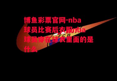 博鱼彩票官网-nba球员比赛后衣服nba球员穿在球衣里面的是什么