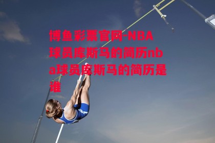 博鱼彩票官网-NBA球员库斯马的简历nba球员库斯马的简历是谁