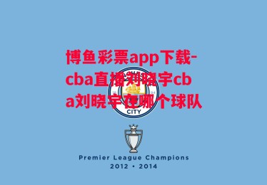 博鱼彩票app下载-cba直播刘晓宇cba刘晓宇在哪个球队