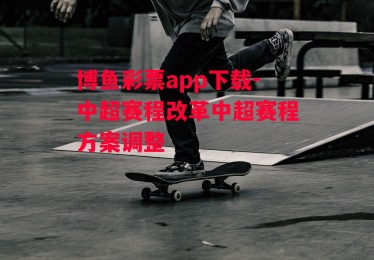 博鱼彩票app下载-中超赛程改革中超赛程方案调整